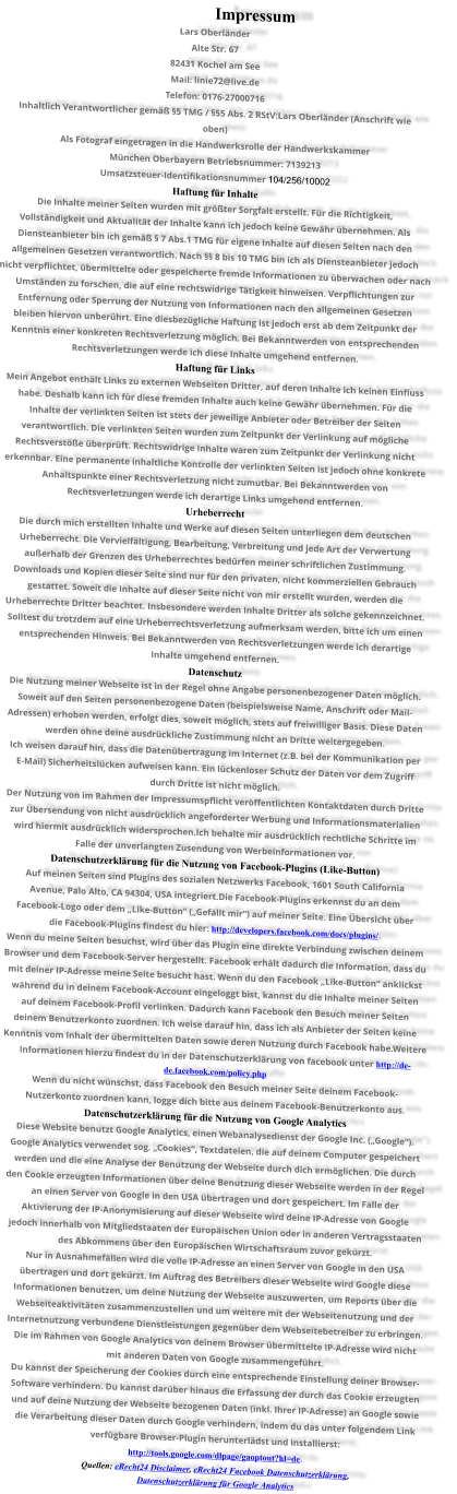 Impressum Lars Oberländer Alte Str. 67 82431 Kochel am See Mail: linie72@live.de Telefon: 0176-27000716 Inhaltlich Verantwortlicher gemäß §5 TMG / §55 Abs. 2 RStV:Lars Oberländer (Anschrift wie  oben) Als Fotograf eingetragen in die Handwerksrolle der Handwerkskammer  München Oberbayern Betriebsnummer: 7139213 Umsatzsteuer-Identifikationsnummer 104/256/10002  Haftung für Inhalte Die Inhalte meiner Seiten wurden mit größter Sorgfalt erstellt. Für die Richtigkeit,  Vollständigkeit und Aktualität der Inhalte kann ich jedoch keine Gewähr übernehmen. Als  Diensteanbieter bin ich gemäß § 7 Abs.1 TMG für eigene Inhalte auf diesen Seiten nach den  allgemeinen Gesetzen verantwortlich. Nach §§ 8 bis 10 TMG bin ich als Diensteanbieter jedoch  nicht verpflichtet, übermittelte oder gespeicherte fremde Informationen zu überwachen oder nach  Umständen zu forschen, die auf eine rechtswidrige Tätigkeit hinweisen. Verpflichtungen zur  Entfernung oder Sperrung der Nutzung von Informationen nach den allgemeinen Gesetzen  bleiben hiervon unberührt. Eine diesbezügliche Haftung ist jedoch erst ab dem Zeitpunkt der  Kenntnis einer konkreten Rechtsverletzung möglich. Bei Bekanntwerden von entsprechenden  Rechtsverletzungen werde ich diese Inhalte umgehend entfernen. Haftung für Links Mein Angebot enthält Links zu externen Webseiten Dritter, auf deren Inhalte ich keinen Einfluss  habe. Deshalb kann ich für diese fremden Inhalte auch keine Gewähr übernehmen. Für die  Inhalte der verlinkten Seiten ist stets der jeweilige Anbieter oder Betreiber der Seiten  verantwortlich. Die verlinkten Seiten wurden zum Zeitpunkt der Verlinkung auf mögliche  Rechtsverstöße überprüft. Rechtswidrige Inhalte waren zum Zeitpunkt der Verlinkung nicht  erkennbar. Eine permanente inhaltliche Kontrolle der verlinkten Seiten ist jedoch ohne konkrete  Anhaltspunkte einer Rechtsverletzung nicht zumutbar. Bei Bekanntwerden von  Rechtsverletzungen werde ich derartige Links umgehend entfernen. Urheberrecht Die durch mich erstellten Inhalte und Werke auf diesen Seiten unterliegen dem deutschen  Urheberrecht. Die Vervielfältigung, Bearbeitung, Verbreitung und jede Art der Verwertung  außerhalb der Grenzen des Urheberrechtes bedürfen meiner schriftlichen Zustimmung.  Downloads und Kopien dieser Seite sind nur für den privaten, nicht kommerziellen Gebrauch  gestattet. Soweit die Inhalte auf dieser Seite nicht von mir erstellt wurden, werden die  Urheberrechte Dritter beachtet. Insbesondere werden Inhalte Dritter als solche gekennzeichnet.  Solltest du trotzdem auf eine Urheberrechtsverletzung aufmerksam werden, bitte ich um einen  entsprechenden Hinweis. Bei Bekanntwerden von Rechtsverletzungen werde ich derartige  Inhalte umgehend entfernen. Datenschutz Die Nutzung meiner Webseite ist in der Regel ohne Angabe personenbezogener Daten möglich.  Soweit auf den Seiten personenbezogene Daten (beispielsweise Name, Anschrift oder Mail- Adressen) erhoben werden, erfolgt dies, soweit möglich, stets auf freiwilliger Basis. Diese Daten  werden ohne deine ausdrückliche Zustimmung nicht an Dritte weitergegeben. Ich weisen darauf hin, dass die Datenübertragung im Internet (z.B. bei der Kommunikation per  E-Mail) Sicherheitslücken aufweisen kann. Ein lückenloser Schutz der Daten vor dem Zugriff  durch Dritte ist nicht möglich. Der Nutzung von im Rahmen der Impressumspflicht veröffentlichten Kontaktdaten durch Dritte  zur Übersendung von nicht ausdrücklich angeforderter Werbung und Informationsmaterialien  wird hiermit ausdrücklich widersprochen.Ich behalte mir ausdrücklich rechtliche Schritte im  Falle der unverlangten Zusendung von Werbeinformationen vor. Datenschutzerklärung für die Nutzung von Facebook-Plugins (Like-Button) Auf meinen Seiten sind Plugins des sozialen Netzwerks Facebook, 1601 South California  Avenue, Palo Alto, CA 94304, USA integriert.Die Facebook-Plugins erkennst du an dem  Facebook-Logo oder dem „Like-Button“ („Gefällt mir“) auf meiner Seite. Eine Übersicht über  die Facebook-Plugins findest du hier: http://developers.facebook.com/docs/plugins/. Wenn du meine Seiten besuchst, wird über das Plugin eine direkte Verbindung zwischen deinem  Browser und dem Facebook-Server hergestellt. Facebook erhält dadurch die Information, dass du  mit deiner IP-Adresse meine Seite besucht hast. Wenn du den Facebook „Like-Button“ anklickst  während du in deinem Facebook-Account eingeloggt bist, kannst du die Inhalte meiner Seiten  auf deinem Facebook-Profil verlinken. Dadurch kann Facebook den Besuch meiner Seiten  deinem Benutzerkonto zuordnen. Ich weise darauf hin, dass ich als Anbieter der Seiten keine  Kenntnis vom Inhalt der übermittelten Daten sowie deren Nutzung durch Facebook habe.Weitere  Informationen hierzu findest du in der Datenschutzerklärung von facebook unter http://de- de.facebook.com/policy.php Wenn du nicht wünschst, dass Facebook den Besuch meiner Seite deinem Facebook- Nutzerkonto zuordnen kann, logge dich bitte aus deinem Facebook-Benutzerkonto aus. Datenschutzerklärung für die Nutzung von Google Analytics Diese Website benutzt Google Analytics, einen Webanalysedienst der Google Inc. („Google“).  Google Analytics verwendet sog. „Cookies“, Textdateien, die auf deinem Computer gespeichert  werden und die eine Analyse der Benutzung der Webseite durch dich ermöglichen. Die durch  den Cookie erzeugten Informationen über deine Benutzung dieser Webseite werden in der Regel  an einen Server von Google in den USA übertragen und dort gespeichert. Im Falle der  Aktivierung der IP-Anonymisierung auf dieser Webseite wird deine IP-Adresse von Google  jedoch innerhalb von Mitgliedstaaten der Europäischen Union oder in anderen Vertragsstaaten  des Abkommens über den Europäischen Wirtschaftsraum zuvor gekürzt. Nur in Ausnahmefällen wird die volle IP-Adresse an einen Server von Google in den USA  übertragen und dort gekürzt. Im Auftrag des Betreibers dieser Webseite wird Google diese  Informationen benutzen, um deine Nutzung der Webseite auszuwerten, um Reports über die  Webseiteaktivitäten zusammenzustellen und um weitere mit der Webseitenutzung und der  Internetnutzung verbundene Dienstleistungen gegenüber dem Webseitebetreiber zu erbringen.  Die im Rahmen von Google Analytics von deinem Browser übermittelte IP-Adresse wird nicht  mit anderen Daten von Google zusammengeführt. Du kannst der Speicherung der Cookies durch eine entsprechende Einstellung deiner Browser- Software verhindern. Du kannst darüber hinaus die Erfassung der durch das Cookie erzeugten  und auf deine Nutzung der Webseite bezogenen Daten (inkl. Ihrer IP-Adresse) an Google sowie  die Verarbeitung dieser Daten durch Google verhindern, indem du das unter folgendem Link  verfügbare Browser-Plugin herunterlädst und installierst:  http://tools.google.com/dlpage/gaoptout?hl=de. Quellen: eRecht24 Disclaimer, eRecht24 Facebook Datenschutzerklärung,  Datenschutzerklärung für Google Analytics
