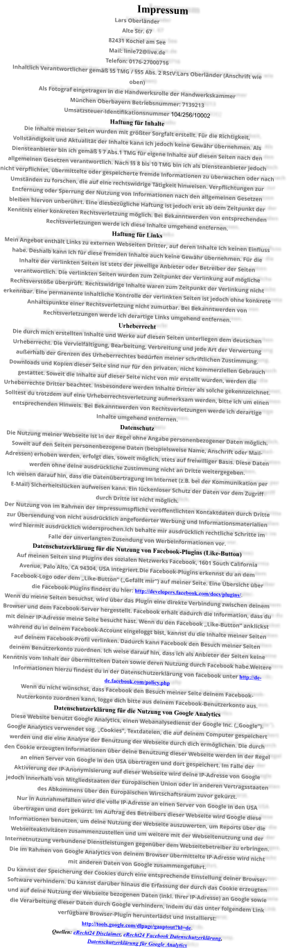Impressum Lars Oberländer Alte Str. 67 82431 Kochel am See Mail: linie72@live.de Telefon: 0176-27000716 Inhaltlich Verantwortlicher gemäß §5 TMG / §55 Abs. 2 RStV:Lars Oberländer (Anschrift wie  oben) Als Fotograf eingetragen in die Handwerksrolle der Handwerkskammer  München Oberbayern Betriebsnummer: 7139213 Umsatzsteuer-Identifikationsnummer 104/256/10002  Haftung für Inhalte Die Inhalte meiner Seiten wurden mit größter Sorgfalt erstellt. Für die Richtigkeit,  Vollständigkeit und Aktualität der Inhalte kann ich jedoch keine Gewähr übernehmen. Als  Diensteanbieter bin ich gemäß § 7 Abs.1 TMG für eigene Inhalte auf diesen Seiten nach den  allgemeinen Gesetzen verantwortlich. Nach §§ 8 bis 10 TMG bin ich als Diensteanbieter jedoch  nicht verpflichtet, übermittelte oder gespeicherte fremde Informationen zu überwachen oder nach  Umständen zu forschen, die auf eine rechtswidrige Tätigkeit hinweisen. Verpflichtungen zur  Entfernung oder Sperrung der Nutzung von Informationen nach den allgemeinen Gesetzen  bleiben hiervon unberührt. Eine diesbezügliche Haftung ist jedoch erst ab dem Zeitpunkt der  Kenntnis einer konkreten Rechtsverletzung möglich. Bei Bekanntwerden von entsprechenden  Rechtsverletzungen werde ich diese Inhalte umgehend entfernen. Haftung für Links Mein Angebot enthält Links zu externen Webseiten Dritter, auf deren Inhalte ich keinen Einfluss  habe. Deshalb kann ich für diese fremden Inhalte auch keine Gewähr übernehmen. Für die  Inhalte der verlinkten Seiten ist stets der jeweilige Anbieter oder Betreiber der Seiten  verantwortlich. Die verlinkten Seiten wurden zum Zeitpunkt der Verlinkung auf mögliche  Rechtsverstöße überprüft. Rechtswidrige Inhalte waren zum Zeitpunkt der Verlinkung nicht  erkennbar. Eine permanente inhaltliche Kontrolle der verlinkten Seiten ist jedoch ohne konkrete  Anhaltspunkte einer Rechtsverletzung nicht zumutbar. Bei Bekanntwerden von  Rechtsverletzungen werde ich derartige Links umgehend entfernen. Urheberrecht Die durch mich erstellten Inhalte und Werke auf diesen Seiten unterliegen dem deutschen  Urheberrecht. Die Vervielfältigung, Bearbeitung, Verbreitung und jede Art der Verwertung  außerhalb der Grenzen des Urheberrechtes bedürfen meiner schriftlichen Zustimmung.  Downloads und Kopien dieser Seite sind nur für den privaten, nicht kommerziellen Gebrauch  gestattet. Soweit die Inhalte auf dieser Seite nicht von mir erstellt wurden, werden die  Urheberrechte Dritter beachtet. Insbesondere werden Inhalte Dritter als solche gekennzeichnet.  Solltest du trotzdem auf eine Urheberrechtsverletzung aufmerksam werden, bitte ich um einen  entsprechenden Hinweis. Bei Bekanntwerden von Rechtsverletzungen werde ich derartige  Inhalte umgehend entfernen. Datenschutz Die Nutzung meiner Webseite ist in der Regel ohne Angabe personenbezogener Daten möglich.  Soweit auf den Seiten personenbezogene Daten (beispielsweise Name, Anschrift oder Mail- Adressen) erhoben werden, erfolgt dies, soweit möglich, stets auf freiwilliger Basis. Diese Daten  werden ohne deine ausdrückliche Zustimmung nicht an Dritte weitergegeben. Ich weisen darauf hin, dass die Datenübertragung im Internet (z.B. bei der Kommunikation per  E-Mail) Sicherheitslücken aufweisen kann. Ein lückenloser Schutz der Daten vor dem Zugriff  durch Dritte ist nicht möglich. Der Nutzung von im Rahmen der Impressumspflicht veröffentlichten Kontaktdaten durch Dritte  zur Übersendung von nicht ausdrücklich angeforderter Werbung und Informationsmaterialien  wird hiermit ausdrücklich widersprochen.Ich behalte mir ausdrücklich rechtliche Schritte im  Falle der unverlangten Zusendung von Werbeinformationen vor. Datenschutzerklärung für die Nutzung von Facebook-Plugins (Like-Button) Auf meinen Seiten sind Plugins des sozialen Netzwerks Facebook, 1601 South California  Avenue, Palo Alto, CA 94304, USA integriert.Die Facebook-Plugins erkennst du an dem  Facebook-Logo oder dem „Like-Button“ („Gefällt mir“) auf meiner Seite. Eine Übersicht über  die Facebook-Plugins findest du hier: http://developers.facebook.com/docs/plugins/. Wenn du meine Seiten besuchst, wird über das Plugin eine direkte Verbindung zwischen deinem  Browser und dem Facebook-Server hergestellt. Facebook erhält dadurch die Information, dass du  mit deiner IP-Adresse meine Seite besucht hast. Wenn du den Facebook „Like-Button“ anklickst  während du in deinem Facebook-Account eingeloggt bist, kannst du die Inhalte meiner Seiten  auf deinem Facebook-Profil verlinken. Dadurch kann Facebook den Besuch meiner Seiten  deinem Benutzerkonto zuordnen. Ich weise darauf hin, dass ich als Anbieter der Seiten keine  Kenntnis vom Inhalt der übermittelten Daten sowie deren Nutzung durch Facebook habe.Weitere  Informationen hierzu findest du in der Datenschutzerklärung von facebook unter http://de- de.facebook.com/policy.php Wenn du nicht wünschst, dass Facebook den Besuch meiner Seite deinem Facebook- Nutzerkonto zuordnen kann, logge dich bitte aus deinem Facebook-Benutzerkonto aus. Datenschutzerklärung für die Nutzung von Google Analytics Diese Website benutzt Google Analytics, einen Webanalysedienst der Google Inc. („Google“).  Google Analytics verwendet sog. „Cookies“, Textdateien, die auf deinem Computer gespeichert  werden und die eine Analyse der Benutzung der Webseite durch dich ermöglichen. Die durch  den Cookie erzeugten Informationen über deine Benutzung dieser Webseite werden in der Regel  an einen Server von Google in den USA übertragen und dort gespeichert. Im Falle der  Aktivierung der IP-Anonymisierung auf dieser Webseite wird deine IP-Adresse von Google  jedoch innerhalb von Mitgliedstaaten der Europäischen Union oder in anderen Vertragsstaaten  des Abkommens über den Europäischen Wirtschaftsraum zuvor gekürzt. Nur in Ausnahmefällen wird die volle IP-Adresse an einen Server von Google in den USA  übertragen und dort gekürzt. Im Auftrag des Betreibers dieser Webseite wird Google diese  Informationen benutzen, um deine Nutzung der Webseite auszuwerten, um Reports über die  Webseiteaktivitäten zusammenzustellen und um weitere mit der Webseitenutzung und der  Internetnutzung verbundene Dienstleistungen gegenüber dem Webseitebetreiber zu erbringen.  Die im Rahmen von Google Analytics von deinem Browser übermittelte IP-Adresse wird nicht  mit anderen Daten von Google zusammengeführt. Du kannst der Speicherung der Cookies durch eine entsprechende Einstellung deiner Browser- Software verhindern. Du kannst darüber hinaus die Erfassung der durch das Cookie erzeugten  und auf deine Nutzung der Webseite bezogenen Daten (inkl. Ihrer IP-Adresse) an Google sowie  die Verarbeitung dieser Daten durch Google verhindern, indem du das unter folgendem Link  verfügbare Browser-Plugin herunterlädst und installierst:  http://tools.google.com/dlpage/gaoptout?hl=de. Quellen: eRecht24 Disclaimer, eRecht24 Facebook Datenschutzerklärung,  Datenschutzerklärung für Google Analytics
